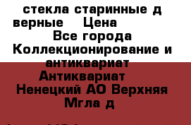 стекла старинные д верные. › Цена ­ 16 000 - Все города Коллекционирование и антиквариат » Антиквариат   . Ненецкий АО,Верхняя Мгла д.
